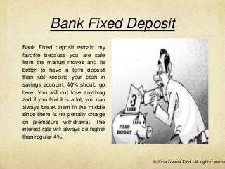 Bank Fixed Deposit
Bank Fixed deposit remain my
favorite because you are safe
from the market moves and its
better to have a term deposit
than just keeping your cash in
savings account. 40% should go
here. You will not lose anything
and if you feel it is a lot, you can
always break them in the middle
since there is no penalty charge
on premature withdrawal. The
interest rate will always be higher
than regular 4%.

© 2014 Deena Zaidi. All rights reserve

 