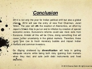 Conclusion
2014 is not only the year for Indian political shift but also a global
change. 2014 will see the entry of new Fed Chairman, Janet
Yellen. The year will see the reaction of Abenomics, an effort by
Japan’s Shinzo Abe to put an end to inflation by creation of special
economic zones. Eurozone’s reforms could see more exits from
Eurozone. Amidst all this will be China, doing something that will
cause further uncertainty in the global markets. Therefore, these
could give rise to fresh monetary bubble and impact Indian
markets and common investors.
So staying sheltered by diversification will help in getting
adequate returns while being both risky (gaining from markets
when they rise) and safe (with debt instruments and fixed
deposits).

© 2014 Deena Zaidi. All rights reserved

 