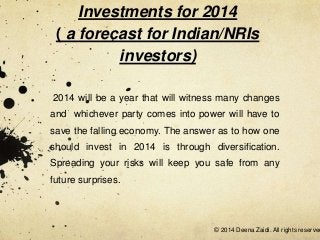 Investments for 2014
( a forecast for Indian/NRIs
investors)
2014 will be a year that will witness many changes
and whichever party comes into power will have to
save the falling economy. The answer as to how one

should invest in 2014 is through diversification.
Spreading your risks will keep you safe from any
future surprises.

© 2014 Deena Zaidi. All rights reserved

 