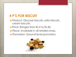 4 P’S FOR BISCUIT
 Product:

Glucose biscuits, salty biscuits ,
cream biscuits.
 Price: Ranges from Rs.5 to Rs.20.
 Place: Available in all retailers shop.
 Promotion: Ground level promotion.

 
