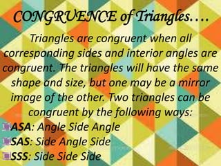 CONGRUENCE of Triangles….
Triangles are congruent when all
corresponding sides and interior angles are
congruent. The triangles will have the same
shape and size, but one may be a mirror
image of the other. Two triangles can be
congruent by the following ways:
ASA: Angle Side Angle
SAS: Side Angle Side
SSS: Side Side Side

 