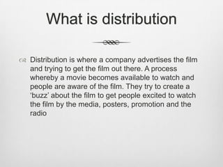 What is distribution
 Distribution is where a company advertises the film
and trying to get the film out there. A process
whereby a movie becomes available to watch and
people are aware of the film. They try to create a
‘buzz’ about the film to get people excited to watch
the film by the media, posters, promotion and the
radio

 