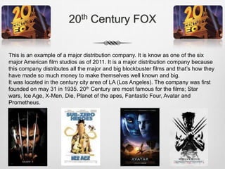 20th Century FOX
This is an example of a major distribution company. It is know as one of the six
major American film studios as of 2011. It is a major distribution company because
this company distributes all the major and big blockbuster films and that’s how they
have made so much money to make themselves well known and big.
It was located in the century city area of LA (Los Angeles). The company was first
founded on may 31 in 1935. 20th Century are most famous for the films; Star
wars, Ice Age, X-Men, Die, Planet of the apes, Fantastic Four, Avatar and
Prometheus.

 