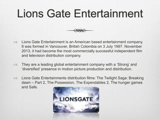 Lions Gate Entertainment


Lions Gate Entertainment is an American based entertainment company.
It was formed in Vancouver, British Colombia on 3 July 1997. November
2013, it had become the most commercially successful independent film
and television distribution company.



They are a leading global entertainment company with a ‘Strong’ and
‘diversified’ presence in motion picture production and distribution.



Lions Gate Entertainments distribution films: The Twilight Saga: Breaking
dawn – Part 2, The Possession, The Expendables 2, The hunger games
and Safe.

 