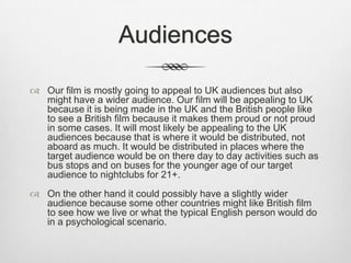 Audiences
 Our film is mostly going to appeal to UK audiences but also
might have a wider audience. Our film will be appealing to UK
because it is being made in the UK and the British people like
to see a British film because it makes them proud or not proud
in some cases. It will most likely be appealing to the UK
audiences because that is where it would be distributed, not
aboard as much. It would be distributed in places where the
target audience would be on there day to day activities such as
bus stops and on buses for the younger age of our target
audience to nightclubs for 21+.
 On the other hand it could possibly have a slightly wider
audience because some other countries might like British film
to see how we live or what the typical English person would do
in a psychological scenario.

 