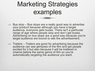 Marketing Strategies
examples
 Bus stop – Bus stops are a really good way to advertise
your product because although you have a target
audience, everyone gets buses. There isn't a particular
range of age where people stop and don’t get buses.
Advertising on bus stops are a good way because you're
target audience are bound to see the advertisement.
 Trailers – Trailers are good for advertising because the
audience can see glimpses of the film and get people
excited for it but also because it will be trailered in
cinema before the same genre of film so you're
automatically targeting the audience you want.

 