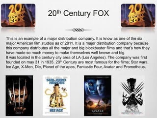20th Century FOX
This is an example of a major distribution company. It is know as one of the six
major American film studios as of 2011. It is a major distribution company because
this company distributes all the major and big blockbuster films and that’s how they
have made so much money to make themselves well known and big.
It was located in the century city area of LA (Los Angeles). The company was first
founded on may 31 in 1935. 20th Century are most famous for the films; Star wars,
Ice Age, X-Men, Die, Planet of the apes, Fantastic Four, Avatar and Prometheus.

 
