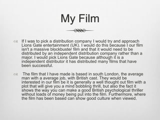 My Film
 If I was to pick a distribution company I would try and approach
Lions Gate entertainment (UK). I would do this because I our film
isn't a massive blockbuster film and that it would need to be
distributed by an independent distribution company rather than a
major. I would pick Lions Gate because although it is a
independent distributor it has distributed many films that have
been successful.


The film that I have made is based in south London, the average
man with a average job, with British cast. They would be
interested in our film be it is generally a well thought out film with a
plot that will give you a mind bobbling thrill, but also the fact it
shows the way you can make a good British psychological thriller
without loads of money being put into the film. Furthermore, where
the film has been based can show good culture when viewed.

 