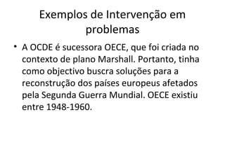 Exemplos de Intervenção em
problemas
• A OCDE é sucessora OECE, que foi criada no
contexto de plano Marshall. Portanto, tinha
como objectivo buscra soluções para a
reconstrução dos países europeus afetados
pela Segunda Guerra Mundial. OECE existiu
entre 1948-1960.

 