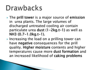 



The prill tower is a major source of emission
in urea plants. The large volumes of
discharged untreated cooling air contain
particulate urea dust (1-2kg.t-1) as well as
NH3 (0.7-1.0kg.t-1).
Increasing the load on a prilling tower can
have negative consequences for the prill
quality. Higher moisture contents and higher
temperatures cause more dust formation and
an increased likelihood of caking problems

 