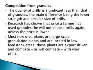 Competition from granules
 The quality of prills is significant less than that
of granules, the main difference being the lower
strength and smaller size of prills.
 Research has shown that once a farmer has
used granules, he will not choose prills again,
unless the price is lower.
 Most new urea plants are large scale
granulation plants and are located in low
feedstock areas; these plants are export driven
and compete – or will compete – with your
prills.

 