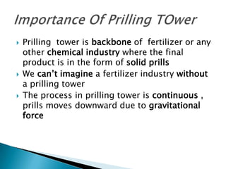 





Prilling tower is backbone of fertilizer or any
other chemical industry where the final
product is in the form of solid prills
We can’t imagine a fertilizer industry without
a prilling tower
The process in prilling tower is continuous ,
prills moves downward due to gravitational
force

 