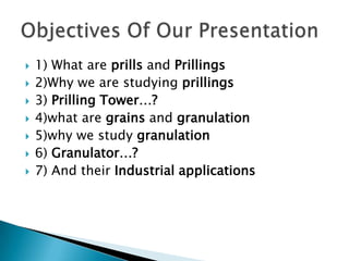 








1) What are prills and Prillings
2)Why we are studying prillings
3) Prilling Tower…?
4)what are grains and granulation
5)why we study granulation
6) Granulator…?
7) And their Industrial applications

 