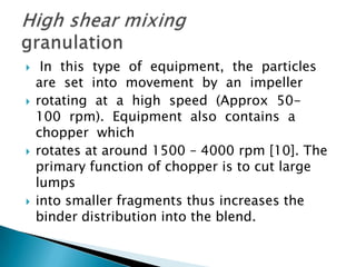 







In this type of equipment, the particles
are set into movement by an impeller
rotating at a high speed (Approx 50100 rpm). Equipment also contains a
chopper which
rotates at around 1500 – 4000 rpm [10]. The
primary function of chopper is to cut large
lumps
into smaller fragments thus increases the
binder distribution into the blend.

 
