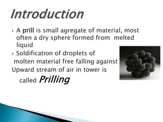 A prill is small agregate of material, most
often a dry sphere formed from melted
liquid
 Soldification of droplets of
molten material free falling against
Upward stream of air in tower is


called

Prilling

 