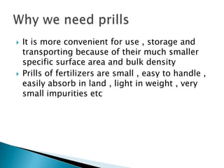 



It is more convenient for use , storage and
transporting because of their much smaller
specific surface area and bulk density
Prills of fertilizers are small , easy to handle ,
easily absorb in land , light in weight , very
small impurities etc

 