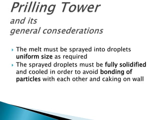



The melt must be sprayed into droplets
uniform size as required
The sprayed droplets must be fully solidified
and cooled in order to avoid bonding of
particles with each other and caking on wall

 