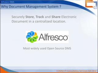 Alfresco DMS

Why Document Management System ?
Securely Store, Track and Share Electronic
Document in a centralized location.

Most widely used Open Source DMS

COMM-IT Consultancy Services Sdn Bhd

 