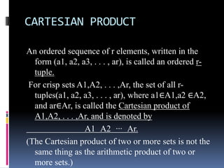 CARTESIAN PRODUCT
An ordered sequence of r elements, written in the
form (a1, a2, a3, . . . , ar), is called an ordered rtuple.
For crisp sets A1,A2, . . . ,Ar, the set of all rtuples(a1, a2, a3, . . . , ar), where a1∈A1,a2 ∈A2,
and ar∈Ar, is called the Cartesian product of
A1,A2, . . . ,Ar, and is denoted by
A1 A2 ··· Ar.
(The Cartesian product of two or more sets is not the
same thing as the arithmetic product of two or
more sets.)

 