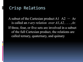 Crisp Relations
A subset of the Cartesian product A1 A2 ··· Ar
is called an r-ary relation over A1,A2, . . . ,Ar.
If three, four, or five sets are involved in a subset
of the full Cartesian product, the relations are
called ternary, quaternary, and quinary

 