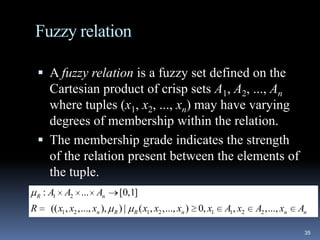 Fuzzy relation
 A fuzzy relation is a fuzzy set defined on the

Cartesian product of crisp sets A1, A2, ..., An
where tuples (x1, x2, ..., xn) may have varying
degrees of membership within the relation.
 The membership grade indicates the strength
of the relation present between the elements of
the tuple.
R

R

: A1 A2 ... An
(( x1 , x2 ,..., xn ),

[0,1]
R

)|

R

( x1 , x2 ,..., xn ) 0, x1

A1, x2

A2 ,..., xn

An
35

 