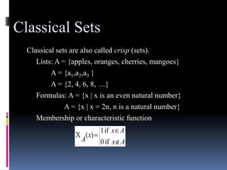Classical Sets
Classical sets are also called crisp (sets).
Lists: A = {apples, oranges, cherries, mangoes}
A = {a1,a2,a3 }
A = {2, 4, 6, 8, …}
Formulas: A = {x | x is an even natural number}
A = {x | x = 2n, n is a natural number}
Membership or characteristic function
A

( x)

1 if x A
0 if x A

 
