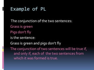 Example of PL
The conjunction of the two sentences:
Grass is green
Pigs don't fly
is the sentence:
Grass is green and pigs don't fly
The conjunction of two sentences will be true if,
and only if, each of the two sentences from
which it was formed is true.

 