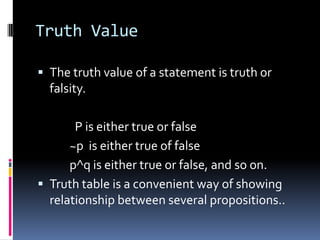Truth Value
 The truth value of a statement is truth or

falsity.
P is either true or false
~p is either true of false
p^q is either true or false, and so on.
 Truth table is a convenient way of showing
relationship between several propositions..

 