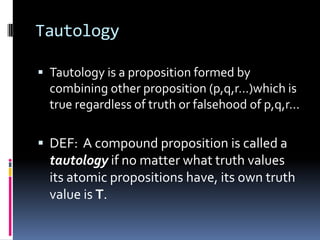 Tautology
 Tautology is a proposition formed by

combining other proposition (p,q,r…)which is
true regardless of truth or falsehood of p,q,r…

 DEF: A compound proposition is called a

tautology if no matter what truth values
its atomic propositions have, its own truth
value is T.

 