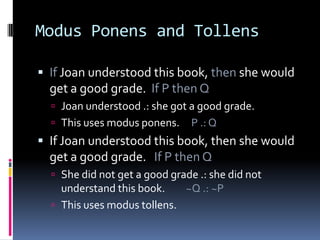 Modus Ponens and Tollens
 If Joan understood this book, then she would

get a good grade. If P then Q
 Joan understood .: she got a good grade.
 This uses modus ponens.

P .: Q

 If Joan understood this book, then she would

get a good grade. If P then Q
 She did not get a good grade .: she did not

understand this book.
~Q .: ~P
 This uses modus tollens.

 