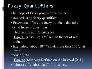 Fuzzy Quantifiers
The scope of fuzzy propositions can be
extended using fuzzy quantifiers
• Fuzzy quantifiers are fuzzy numbers that take
part in fuzzy propositions
• There are two different types:
– Type #1 (absolute): Defined on the set of real
numbers
• Examples: “about 10”, “much more than 100”, “at
least
about 5”, etc.
– Type #2 (relative): Defined on the interval [0, 1]
• “almost all”, “about half”, “most”, etc.

 