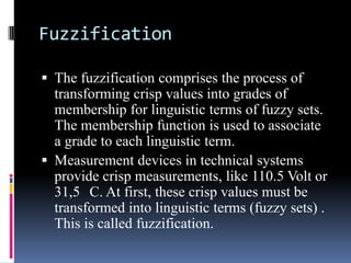 Fuzzification
 The fuzzification comprises the process of

transforming crisp values into grades of
membership for linguistic terms of fuzzy sets.
The membership function is used to associate
a grade to each linguistic term.
 Measurement devices in technical systems
provide crisp measurements, like 110.5 Volt or
31,5 C. At first, these crisp values must be
transformed into linguistic terms (fuzzy sets) .
This is called fuzzification.

 