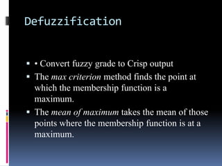 Defuzzification
 • Convert fuzzy grade to Crisp output

 The max criterion method finds the point at
which the membership function is a
maximum.
 The mean of maximum takes the mean of those
points where the membership function is at a
maximum.

 
