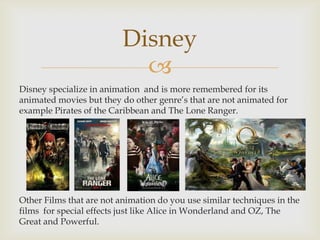 Disney

Disney specialize in animation and is more remembered for its
animated movies but they do other genre’s that are not animated for
example Pirates of the Caribbean and The Lone Ranger.

Other Films that are not animation do you use similar techniques in the
films for special effects just like Alice in Wonderland and OZ, The
Great and Powerful.

 