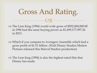Gross And Rating.

 The Lion King (1994) world wide gross of $952,000,000.00
in 1994 had the same buying power as $1,499,177,997.26
in 2013.
 Which if you compare to Avengers Assemble which had a
gross profit of $1.51 billion. (Walt Disney Studios Motion
Pictures released this Marvel Studios production)
 The Lion king (1994) is also the highest rated film that
Disney has made.

 