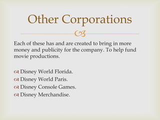 Other Corporations

Each of these has and are created to bring in more
money and publicity for the company. To help fund
movie productions.
 Disney World Florida.
 Disney World Paris.
 Disney Console Games.
 Disney Merchandise.

 
