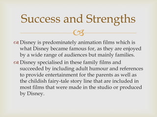 Success and Strengths

 Disney is predominately animation films which is
what Disney became famous for, as they are enjoyed
by a wide range of audiences but mainly families.
 Disney specialised in these family films and
succeeded by including adult humour and references
to provide entertainment for the parents as well as
the childish fairy-tale story line that are included in
most films that were made in the studio or produced
by Disney.

 