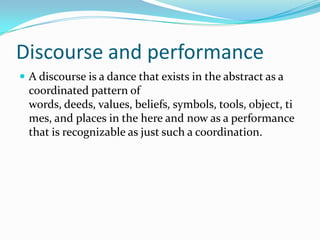 Discourse and performance
 A discourse is a dance that exists in the abstract as a

coordinated pattern of
words, deeds, values, beliefs, symbols, tools, object, ti
mes, and places in the here and now as a performance
that is recognizable as just such a coordination.

 