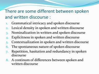 There are some different between spoken
and written discourse :
Grammatical intricacy and spoken discourse
Lexical density in spoken and written discourse
Nominalization in written and spoken discourse
Explicitness in spoken and written discourse
Contextualization in spoken and written discourse
The spontaneous nature of spoken discourse
Repetition, hasitation and redundancy in spoken
discourse
8. A continum of differences between spoken and
written discourse
1.
2.
3.
4.
5.
6.
7.

 