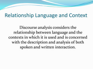 Relationship Language and Context
Discourse analysis considers the
relationship between language and the
contexts in which it is used and is concerned
with the description and analysis of both
spoken and written interaction.

 