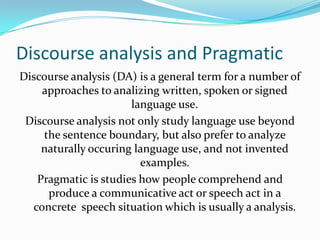 Discourse analysis and Pragmatic
Discourse analysis (DA) is a general term for a number of
approaches to analizing written, spoken or signed
language use.
Discourse analysis not only study language use beyond
the sentence boundary, but also prefer to analyze
naturally occuring language use, and not invented
examples.
Pragmatic is studies how people comprehend and
produce a communicative act or speech act in a
concrete speech situation which is usually a analysis.

 