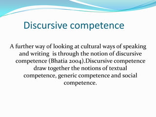 Discursive competence
A further way of looking at cultural ways of speaking
and writing is through the notion of discursive
competence (Bhatia 2004).Discursive competence
draw together the notions of textual
competence, generic competence and social
competence.

 