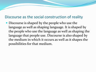 Discourse as the social construction of reality
 Discourse is shaped by the people who use the

language as well as shaping language. It is shaped by
the people who use the language as well as shaping the
language that people use. Discourse is also shaped by
the medium in which it occurs as well as it shapes the
possibilities for that medium.

 