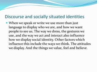 Discourse and socially situated identities
 When we speak or write we use more than just

language to display who we are, and how we want
people to see us. The way we dress, the gestures we
use, and the way we act and interact also influence
how we display social identity. Other factors which
influence this include the ways we think. The attitudes
we display. And the things we value, feel and believe.

 