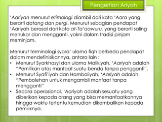 Pengertian Ariyah
„Aariyah menurut etimologi diambil dari kata „Aara yang
berarti datang dan pergi. Menurut sebagian pendapat
„Aariyah berasal dari kata at-Ta’aawuru, yang berarti saling
menukar dan mengganti, yakni dalam tradisi pinjam
meminjam.
Menurut terminologi syara‟ ulama fiqh berbeda pendapat
dalam mendefinisikannya, antara lain :
• Menurut Syarkhasyi dan ulama Malikiyah, „Aariyah adalah
“Pemilikan atas manfaat suatu benda tanpa pengganti”.
• Menurut Syafi‟iyah dan Hambaliyah, „Aariyah adalah
“Pembolehan untuk mengambil manfaat tanpa
mengganti”
• Secara operasional, „Aariyah adalah sesuatu yang
diberikan kepada orang yang bisa memanfaatkannya
hingga waktu tertentu kemudian dikembalikan kepada
pemiliknya.

 