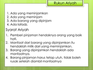 Rukun Ariyah
1. Ada yang meminjamkan
2. Ada yang meminjam
3. Ada barang yang dipinjam
4. Ada lafadz.

Syarat Ariyah
1. Pemberi pinjaman hendaknya orang yang baik
hati.
2. Manfaat dari barang yang dipinjamkan itu
hendaklah milik dari yang meminjamkan.
3. Barang yang dipinjamkan hendaklah ada
manfaatnya.
4. Barang pinjaman harus tetap utuh, tidak boleh
rusak setelah diambil manfaatnya

 