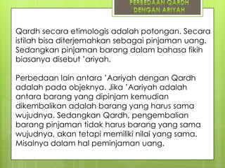 Qardh secara etimologis adalah potongan. Secara
istilah bisa diterjemahkan sebagai pinjaman uang.
Sedangkan pinjaman barang dalam bahasa fikih
biasanya disebut ‟ariyah.

Perbedaan lain antara ‟Aariyah dengan Qardh
adalah pada objeknya. Jika ‟Aariyah adalah
antara barang yang dipinjam kemudian
dikembalikan adalah barang yang harus sama
wujudnya. Sedangkan Qardh, pengembalian
barang pinjaman tidak harus barang yang sama
wujudnya, akan tetapi memiliki nilai yang sama.
Misalnya dalam hal peminjaman uang.

 