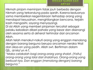 Hikmah pinjam meminjam tidak jauh berbeda dengan
hikmah yang terkandung pada qardh. Karena keduanya
sama memberikan kegembiraan terhadap orang yang
mendapat kesusahan, menghilangkan bencana, terjalin
kasih mengasihi, sayang menyayangi.
Di sisi Alloh yang memberi pinjaman tercatat sebagai
pelaku kebaikan diberi pahala yang besar dan disenangi
oleh sesama serta di akherat terhindar dari ancaman
Alloh.
Allah telah menakut-nakuti orang yang enggan menolong
dengan barang berguna berupa ancaman neraka Wail
dan siksa-an yang pedih. Allah swt. Berfirman dalam
QS., al-Ma‟un 4-7,
“Maka celakalah bagi orang-orarg yang shalat. (Yaitu)
orang-orang yang lalai dari shalatnya. Orang-orang yang
berbuat riya. Dan enggan (menolong dengan) barang
berguna.”

 