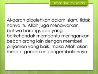 Dasar Hukum Qardh

Al-qardh dibolehkan dalam Islam, tidak
hanya itu Allah juga menawarkan
bahwa barangsiapa yang
berkehendak membantu meringankan
beban orang lain dengan memberi
pinjaman yang baik, maka Allah akan
melipat gandakan pengembaliannya

 