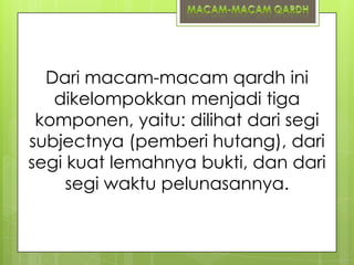 Dari macam-macam qardh ini
dikelompokkan menjadi tiga
komponen, yaitu: dilihat dari segi
subjectnya (pemberi hutang), dari
segi kuat lemahnya bukti, dan dari
segi waktu pelunasannya.

 